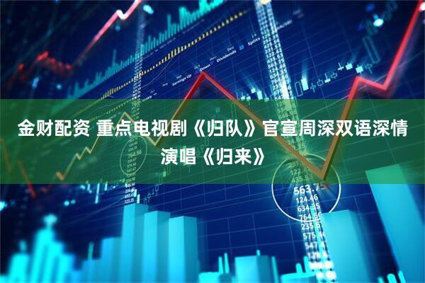 金财配资 重点电视剧《归队》官宣周深双语深情演唱《归来》