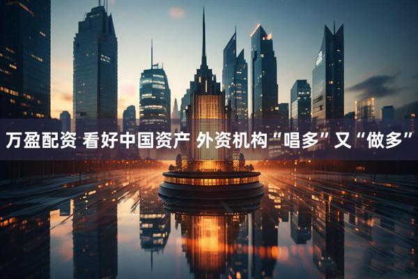 万盈配资 看好中国资产 外资机构“唱多”又“做多”