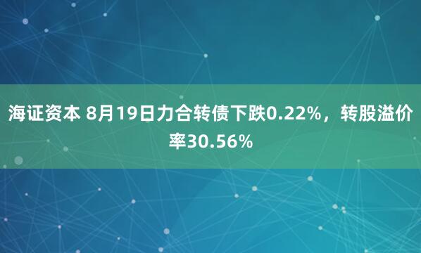 海证资本 8月19日力合转债下跌0.22%，转股溢价率30.56%