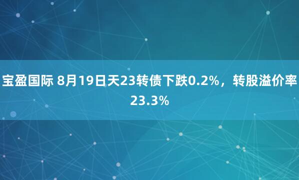 宝盈国际 8月19日天23转债下跌0.2%，转股溢价率23.3%