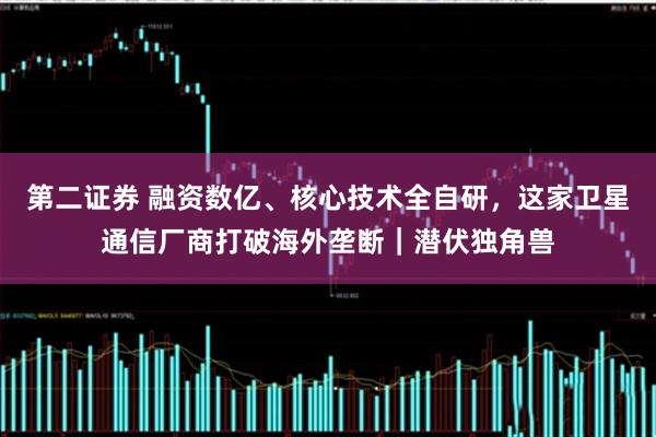 第二证券 融资数亿、核心技术全自研，这家卫星通信厂商打破海外垄断｜潜伏独角兽