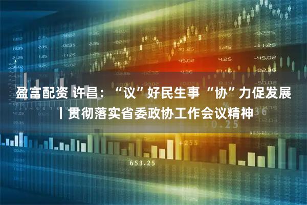 盈富配资 许昌：“议”好民生事 “协”力促发展丨贯彻落实省委政协工作会议精神