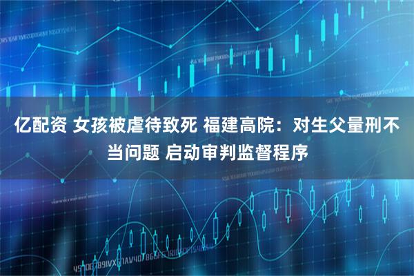 亿配资 女孩被虐待致死 福建高院：对生父量刑不当问题 启动审判监督程序