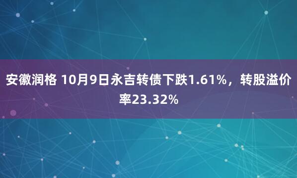 安徽润格 10月9日永吉转债下跌1.61%，转股溢价率23.32%