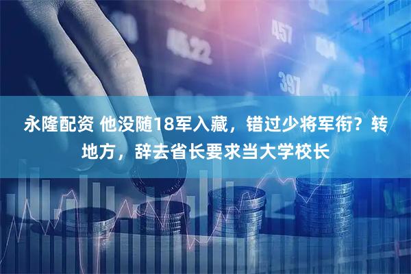 永隆配资 他没随18军入藏，错过少将军衔？转地方，辞去省长要求当大学校长