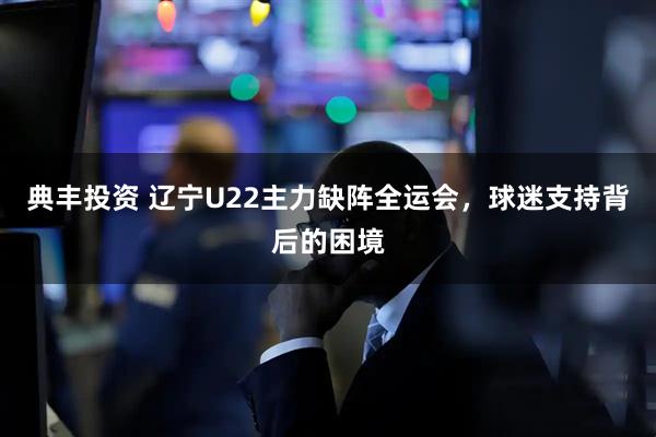 典丰投资 辽宁U22主力缺阵全运会，球迷支持背后的困境