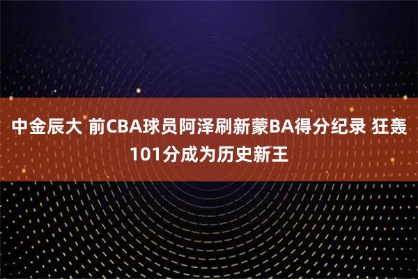 中金辰大 前CBA球员阿泽刷新蒙BA得分纪录 狂轰101分成为历史新王