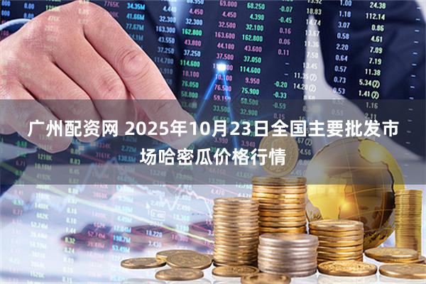 广州配资网 2025年10月23日全国主要批发市场哈密瓜价格行情