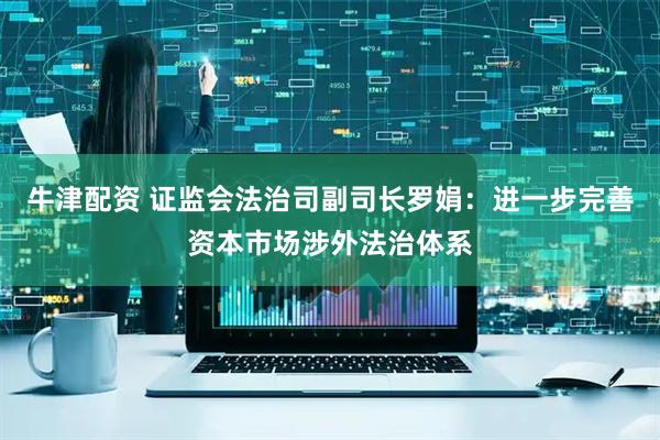 牛津配资 证监会法治司副司长罗娟：进一步完善资本市场涉外法治体系