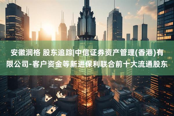 安徽润格 股东追踪|中信证券资产管理(香港)有限公司-客户资金等新进保利联合前十大流通股东