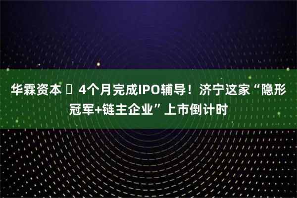 华霖资本 ‌4个月完成IPO辅导！济宁这家“隐形冠军+链主企业”上市倒计时