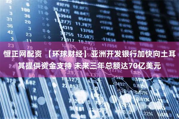 恒正网配资 【环球财经】亚洲开发银行加快向土耳其提供资金支持 未来三年总额达70亿美元