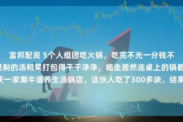 富邦配资 5个人组团吃火锅，吃完不光一分钱不付直接逃单，还把锅里剩的汤和菜打包得干干净净，临走居然连桌上的锅都给拎走了！ 15日重庆一家潮牛道养生汤锅店，这伙人吃了300多块，结果店家一转头锅没了！店员都懵了：“咱这锅都比这饭钱贵啊！”店家直接报警了！