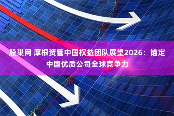 股巢网 摩根资管中国权益团队展望2026：锚定中国优质公司全球竞争力