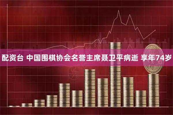 配资台 中国围棋协会名誉主席聂卫平病逝 享年74岁