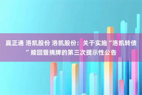 赢正通 洛凯股份 洛凯股份：关于实施“洛凯转债”赎回暨摘牌的第三次提示性公告