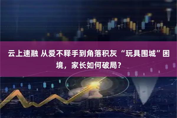 云上速融 从爱不释手到角落积灰 “玩具围城”困境，家长如何破局？