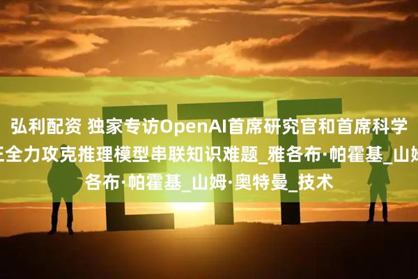 弘利配资 独家专访OpenAI首席研究官和首席科学家：OpenAI正全力攻克推理模型串联知识难题_雅各布·帕霍基_山姆·奥特曼_技术