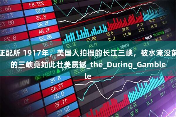 证配所 1917年，美国人拍摄的长江三峡，被水淹没前的三峡竟如此壮美震撼_the_During_Gamble