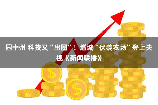 园十州 科技又“出圈”！增城“伏羲农场”登上央视《新闻联播》