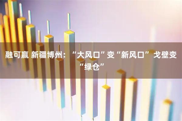 融可赢 新疆博州：“大风口”变“新风口” 戈壁变“绿仓”